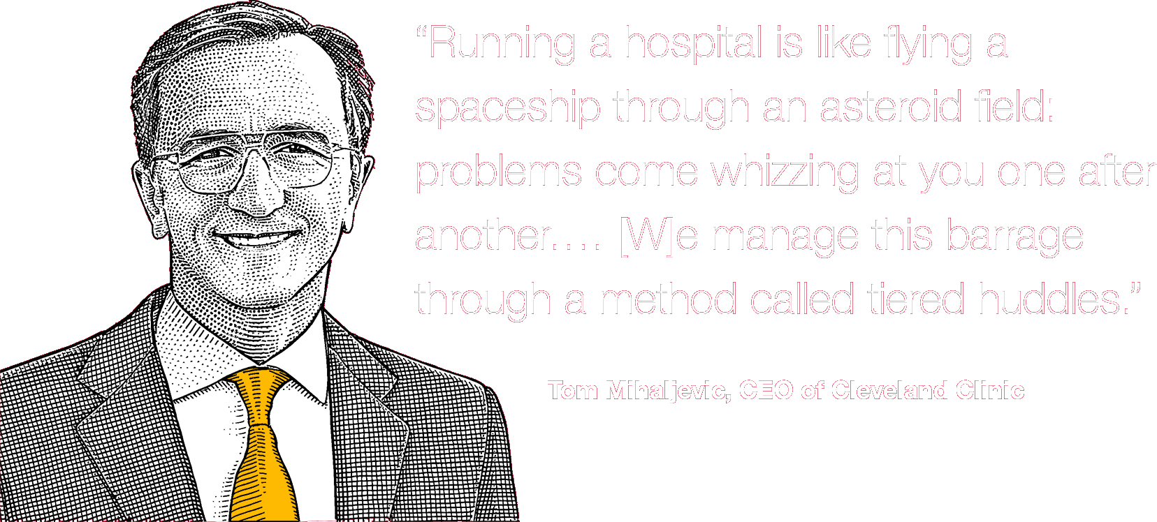 “Running a hospital is like flying a spaceship through an asteroid field: problems come whizzing at you one after another.… [W]e manage this barrage through a method called tiered huddles.” Tom Mihaljevic, CEO of Cleveland Clinic
