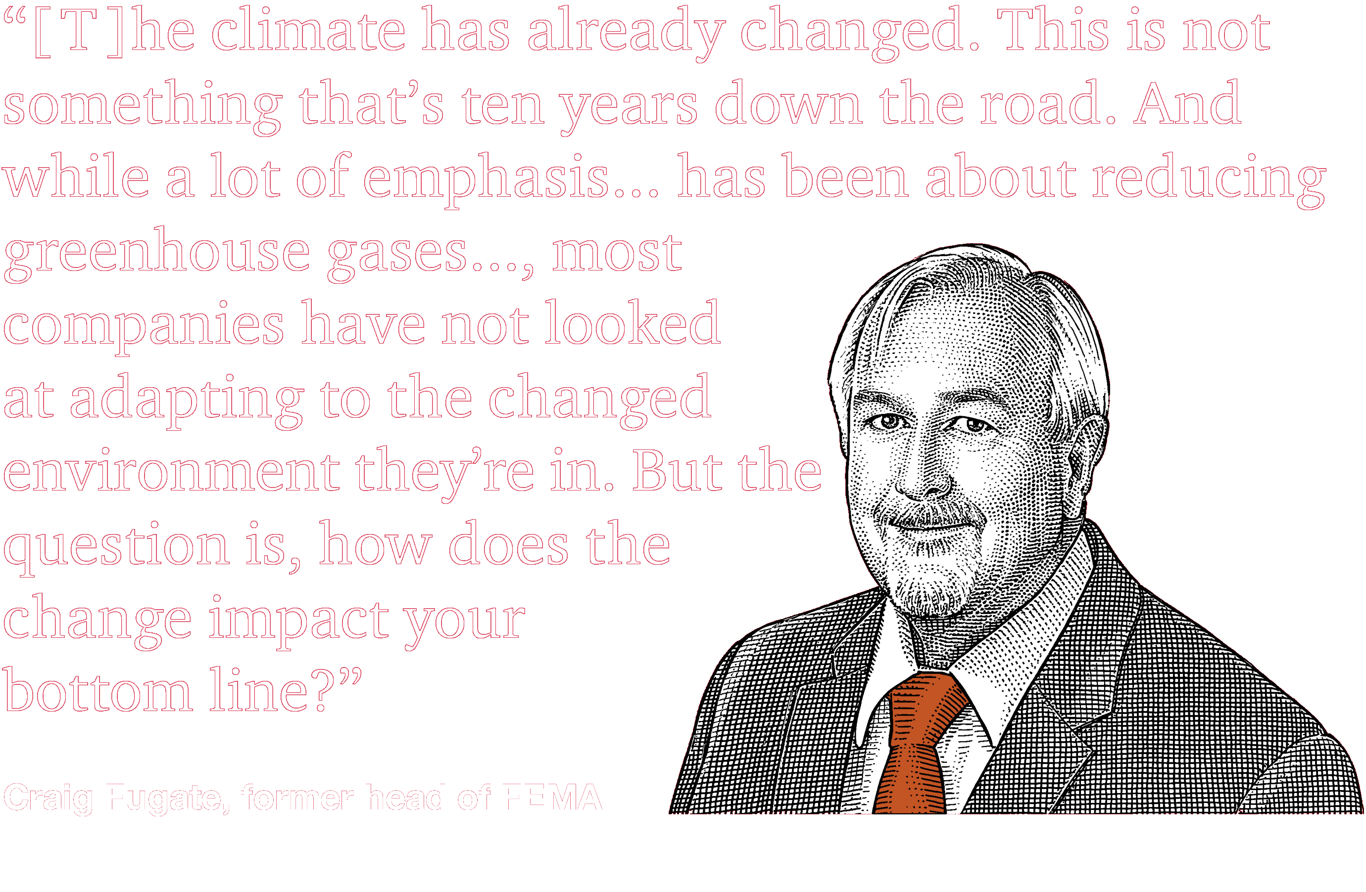 “[T]he climate has already changed. This is not something that’s ten years down the road. And while a lot of emphasis...has been about reducing greenhouse gases..., most companies have not looked at adapting to the changed environment they’re in. But the question is, how does the change impact your bottom line?” --Craig Fugate, former head of FEMA